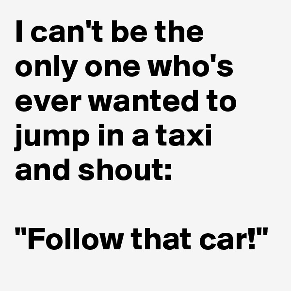 I can't be the only one who's ever wanted to jump in a taxi and shout: 

"Follow that car!"