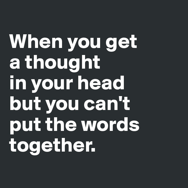 
When you get
a thought 
in your head 
but you can't 
put the words together. 
