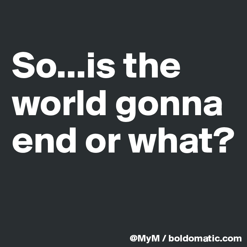 
So...is the world gonna end or what?
