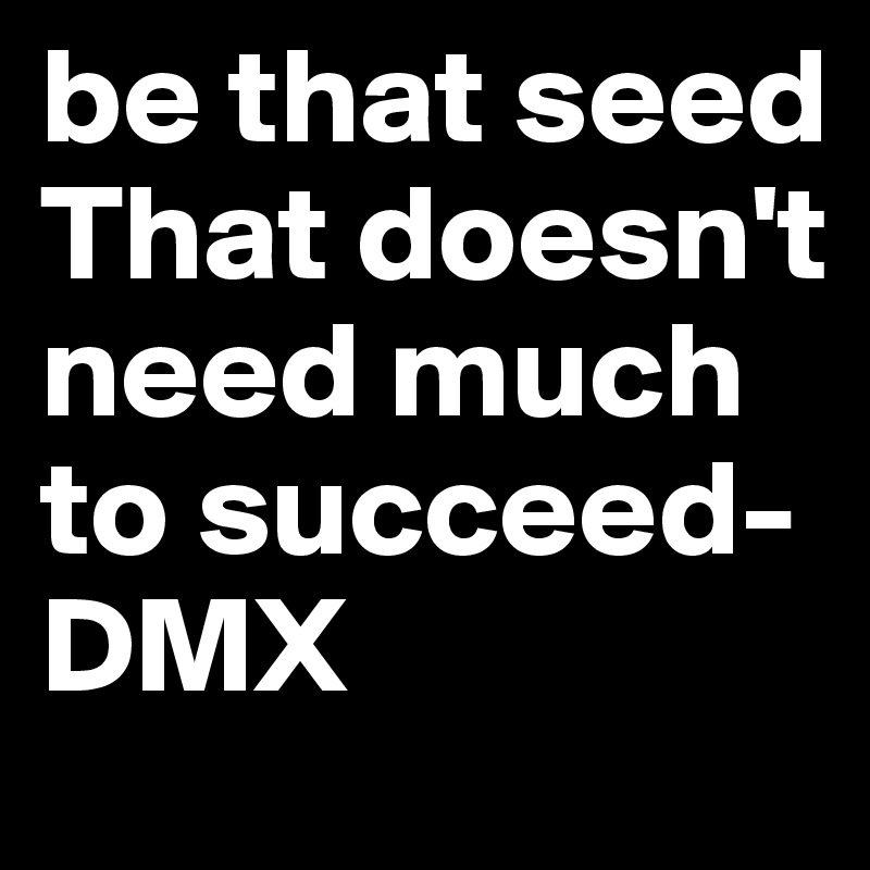 be that seed
That doesn't need much to succeed-DMX