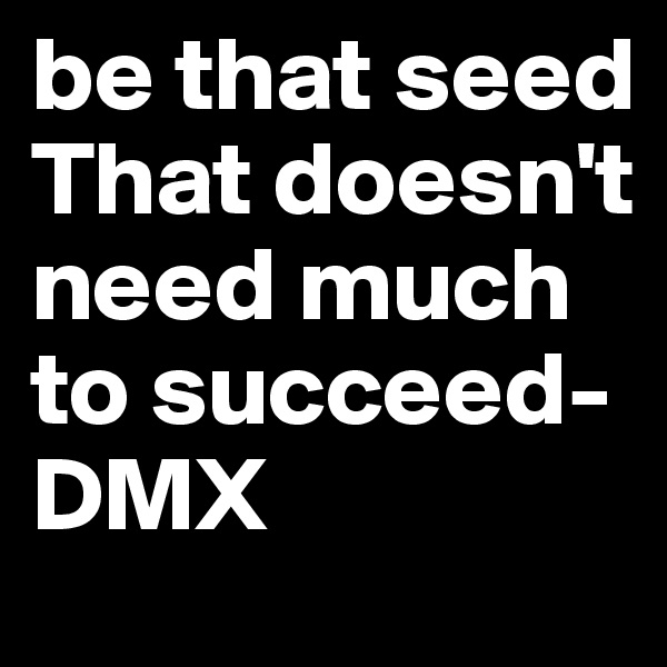be that seed
That doesn't need much to succeed-DMX