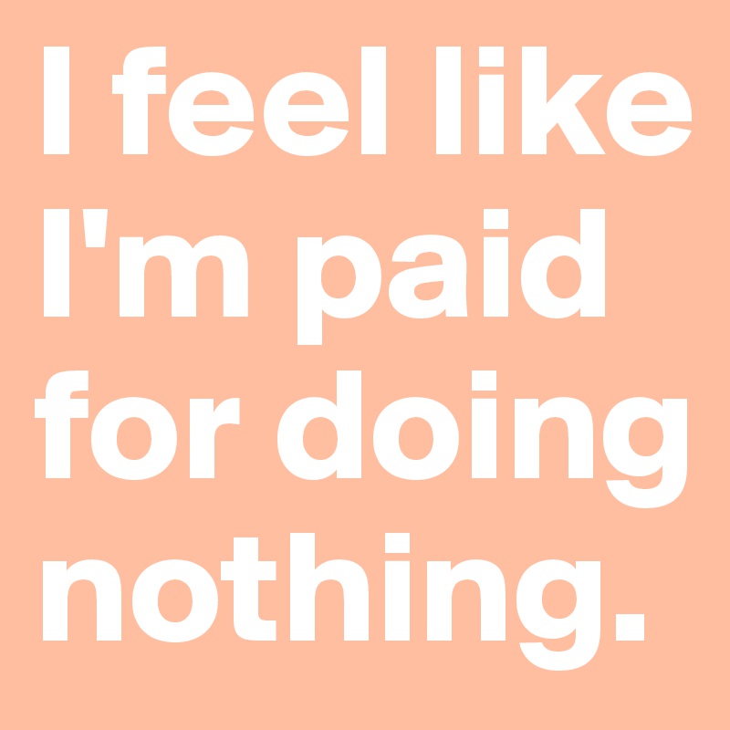 I feel like I'm paid for doing nothing. 