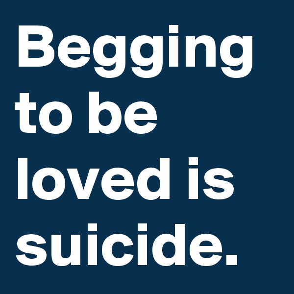 Begging to be loved is suicide.