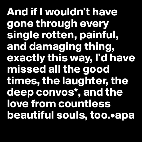 And if I wouldn't have gone through every single rotten, painful, and damaging thing, exactly this way, I'd have missed all the good times, the laughter, the deep convos*, and the love from countless beautiful souls, too.•apa