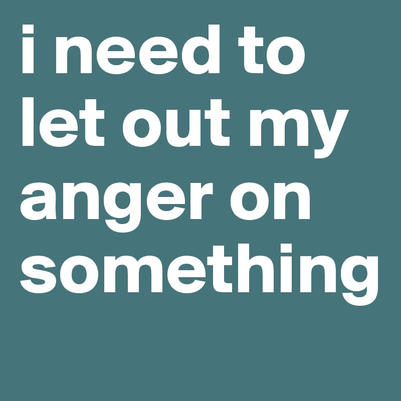 i need to let out my anger on something