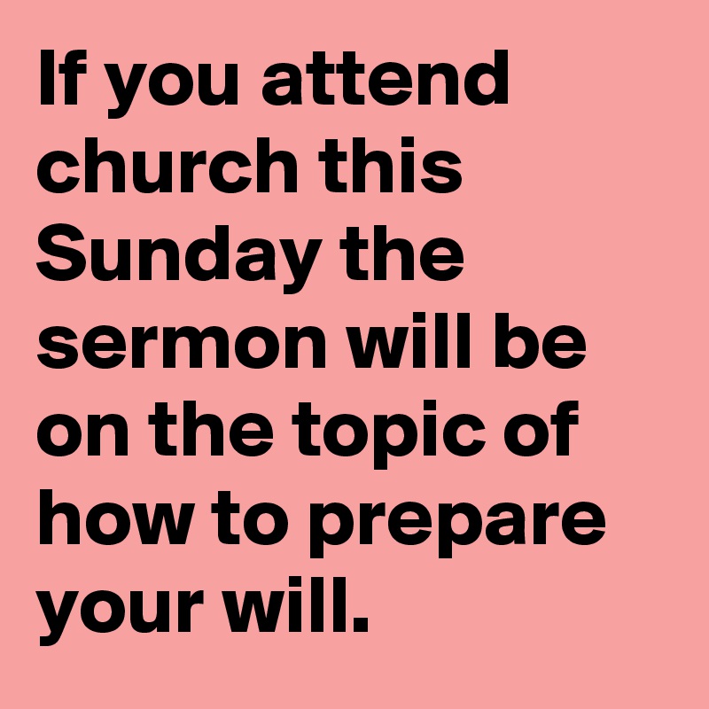 If you attend church this Sunday the sermon will be on the topic of how to prepare your will.