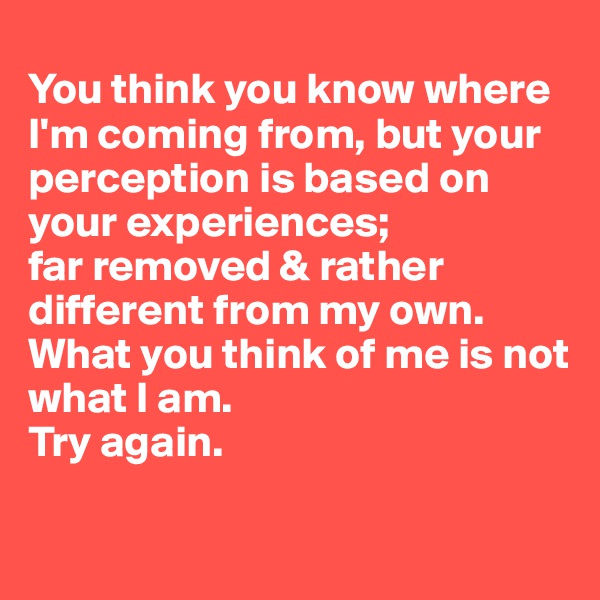
You think you know where I'm coming from, but your perception is based on your experiences;
far removed & rather different from my own. 
What you think of me is not what I am. 
Try again. 

