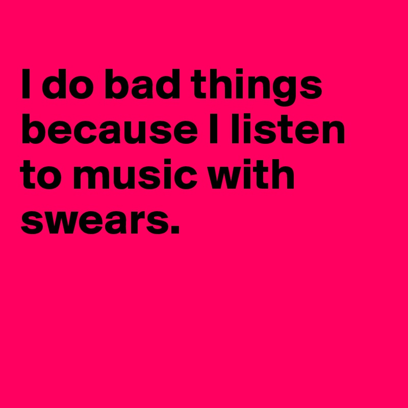 
I do bad things because I listen to music with swears.


