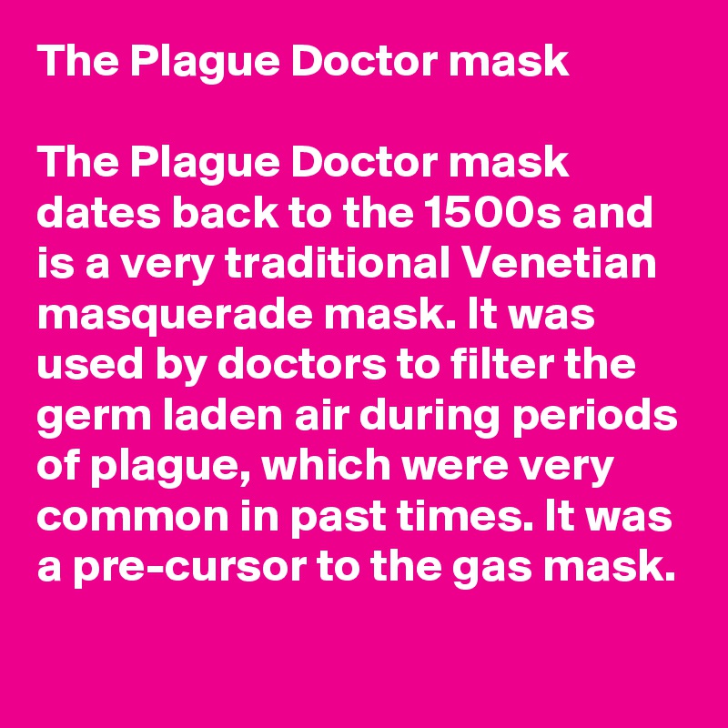 The Plague Doctor mask
 
The Plague Doctor mask dates back to the 1500s and is a very traditional Venetian masquerade mask. It was used by doctors to filter the germ laden air during periods of plague, which were very common in past times. It was a pre-cursor to the gas mask.
