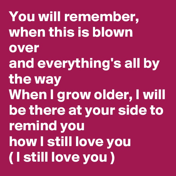 You will remember, when this is blown over 
and everything's all by the way 
When I grow older, I will be there at your side to remind you 
how I still love you 
( I still love you ) 