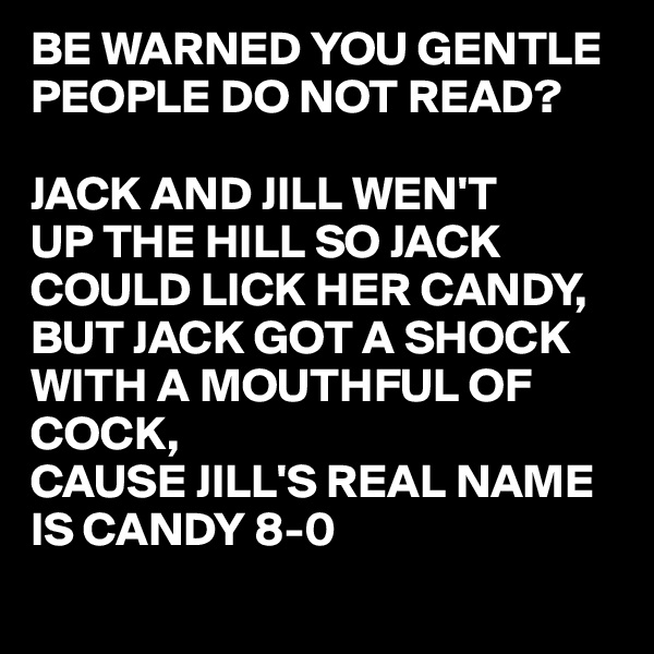 BE WARNED YOU GENTLE PEOPLE DO NOT READ?

JACK AND JILL WEN'T
UP THE HILL SO JACK 
COULD LICK HER CANDY,
BUT JACK GOT A SHOCK
WITH A MOUTHFUL OF
COCK,
CAUSE JILL'S REAL NAME
IS CANDY 8-0 
 