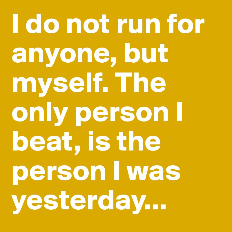 I do not run for anyone, but myself. The only person I beat, is the person I was yesterday...