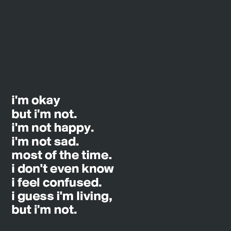 





i'm okay 
but i'm not.
i'm not happy. 
i'm not sad.
most of the time.
i don't even know
i feel confused.
i guess i'm living, 
but i'm not.
