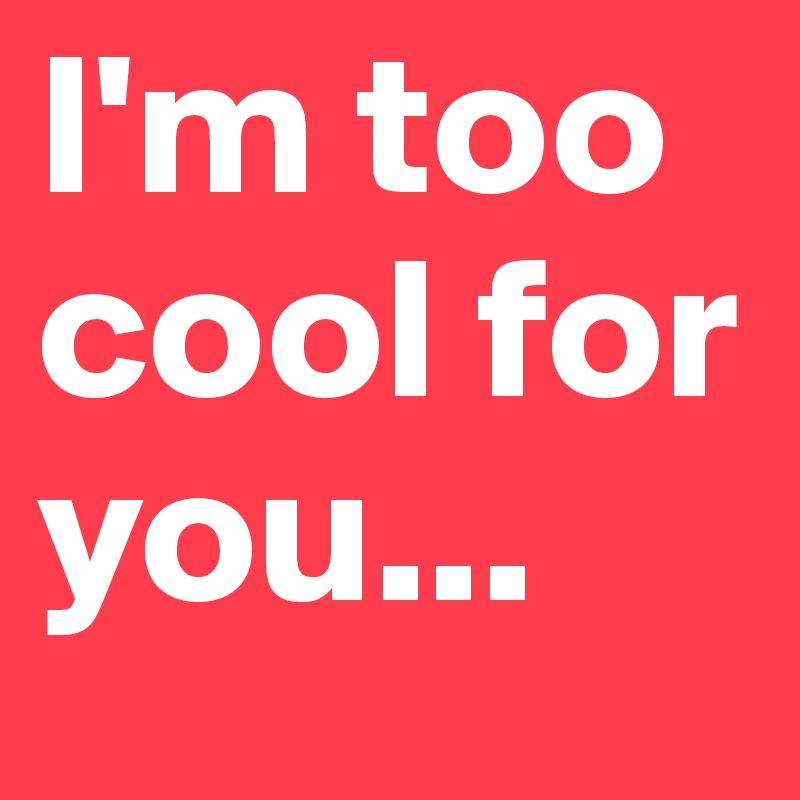 I'm too cool for you... 