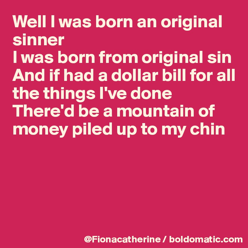 Well I was born an original sinner
I was born from original sin
And if had a dollar bill for all
the things I've done
There'd be a mountain of
money piled up to my chin




