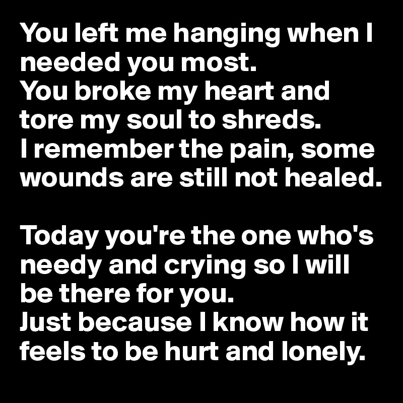 You left me hanging when I needed you most.
You broke my heart and tore my soul to shreds.
I remember the pain, some wounds are still not healed.

Today you're the one who's needy and crying so I will be there for you.
Just because I know how it feels to be hurt and lonely.