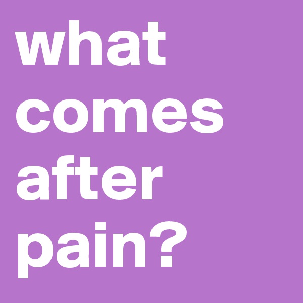 what comes after pain?