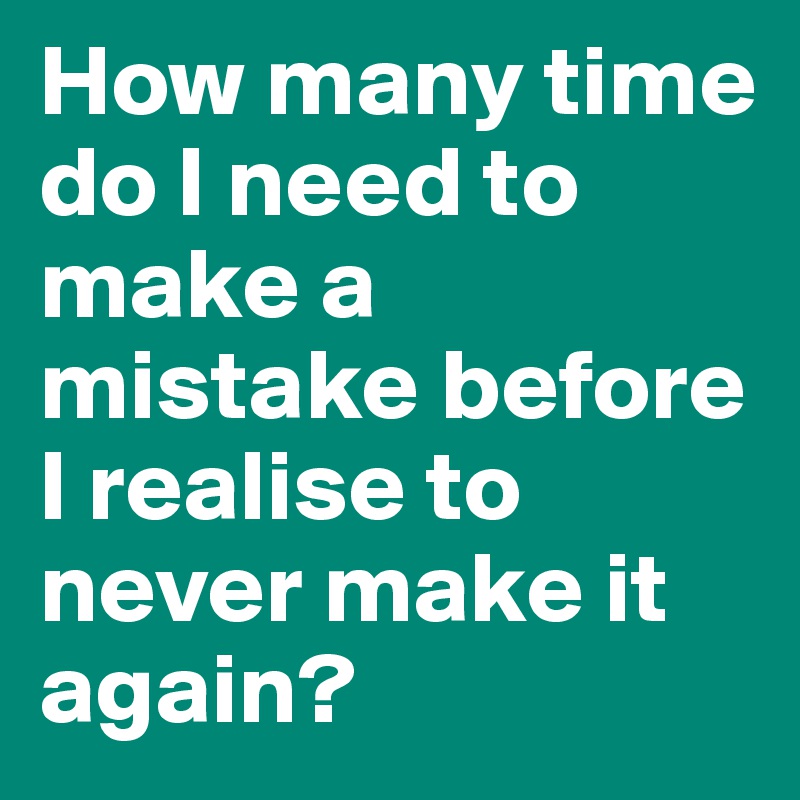 How many time do I need to make a mistake before I realise to never make it again?