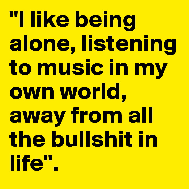"I like being alone, listening to music in my own world, away from all the bullshit in life".  