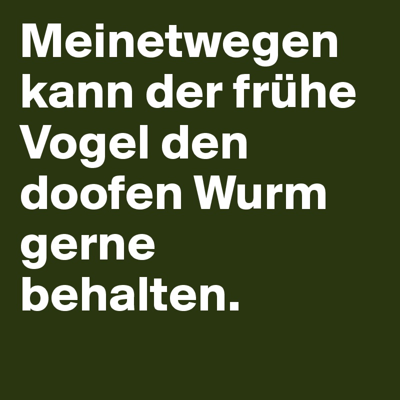 Meinetwegen kann der frühe Vogel den doofen Wurm gerne behalten.
