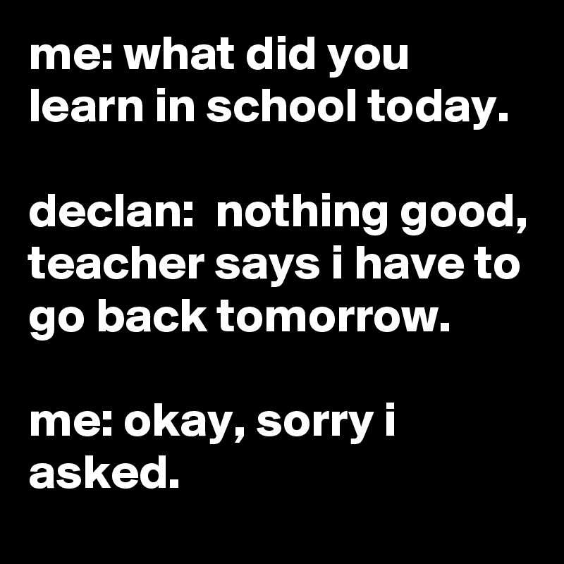 me: what did you learn in school today.

declan:  nothing good, teacher says i have to go back tomorrow.

me: okay, sorry i asked.