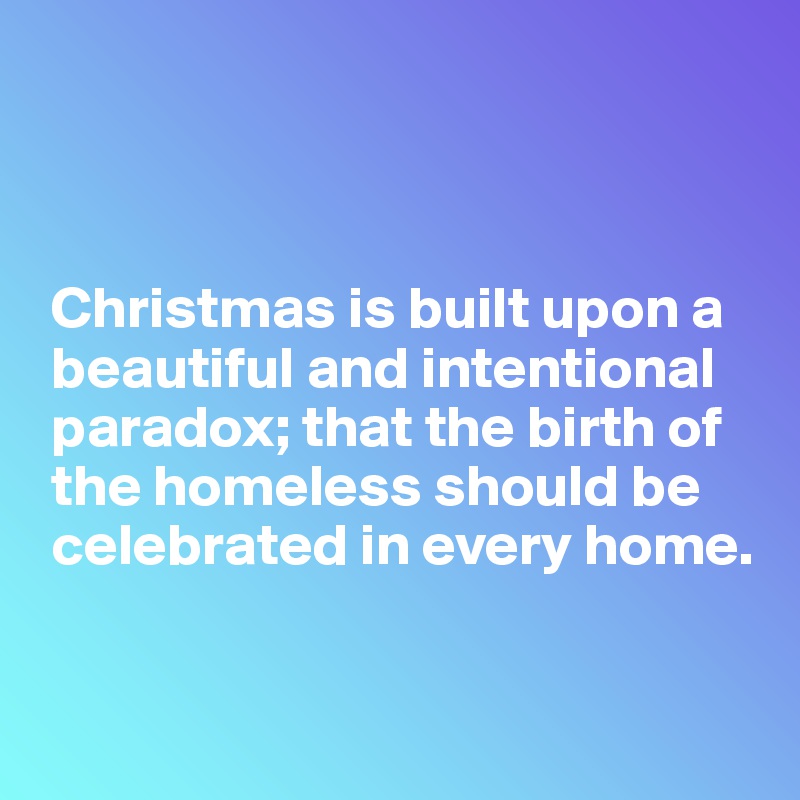 



 Christmas is built upon a  
 beautiful and intentional  
 paradox; that the birth of  
 the homeless should be 
 celebrated in every home.


