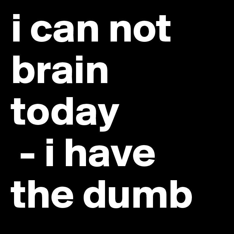 i can not brain today
 - i have the dumb