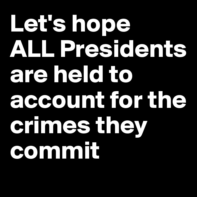 Let's hope 
ALL Presidents are held to account for the crimes they commit