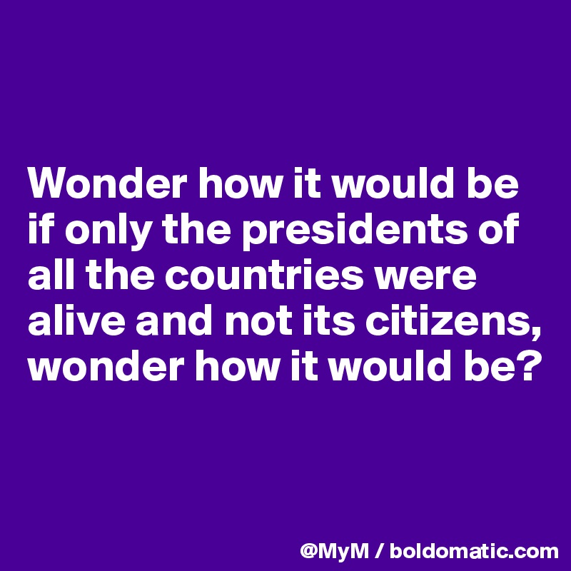 


Wonder how it would be if only the presidents of all the countries were alive and not its citizens, wonder how it would be?


