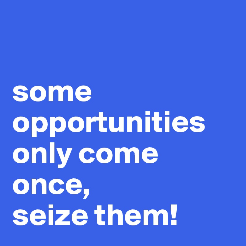 

some opportunities only come once,
seize them!