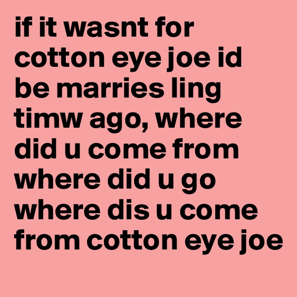 if it wasnt for cotton eye joe id be marries ling timw ago, where did u come from where did u go where dis u come from cotton eye joe