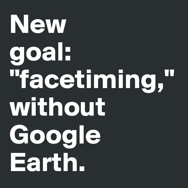 New 
goal: "facetiming," 
without Google Earth.