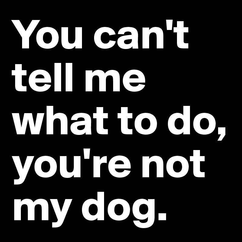 You can't tell me what to do, you're not my dog. 