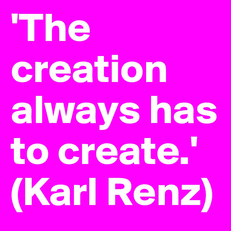 'The creation always has to create.'
(Karl Renz)