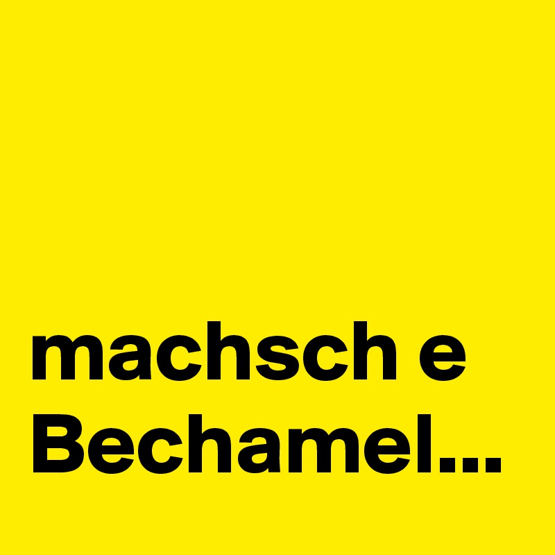 


machsch e Bechamel...