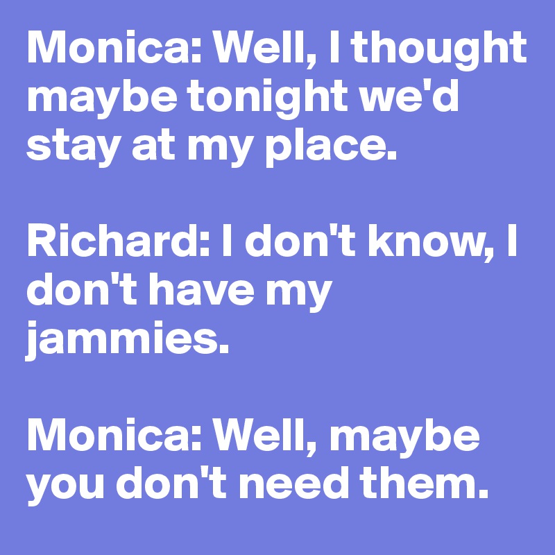 Monica: Well, I thought maybe tonight we'd stay at my place. 

Richard: I don't know, I don't have my jammies.

Monica: Well, maybe you don't need them.