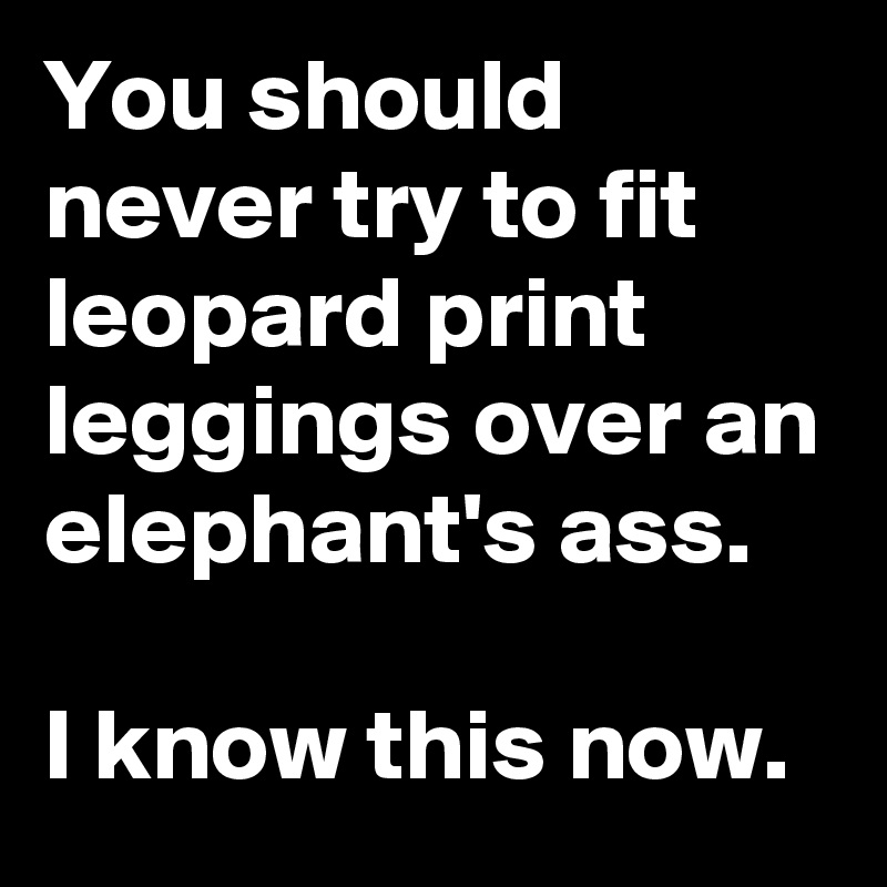 You should never try to fit leopard print leggings over an elephant's ass.

I know this now.