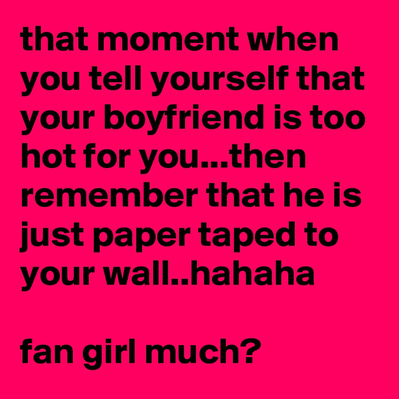 that moment when you tell yourself that your boyfriend is too hot for you...then remember that he is just paper taped to your wall..hahaha

fan girl much?