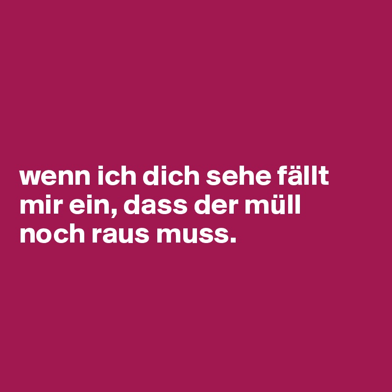 




wenn ich dich sehe fällt mir ein, dass der müll noch raus muss.



