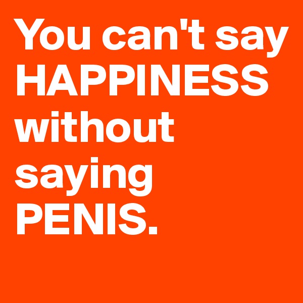 You can't say HAPPINESS without saying PENIS.