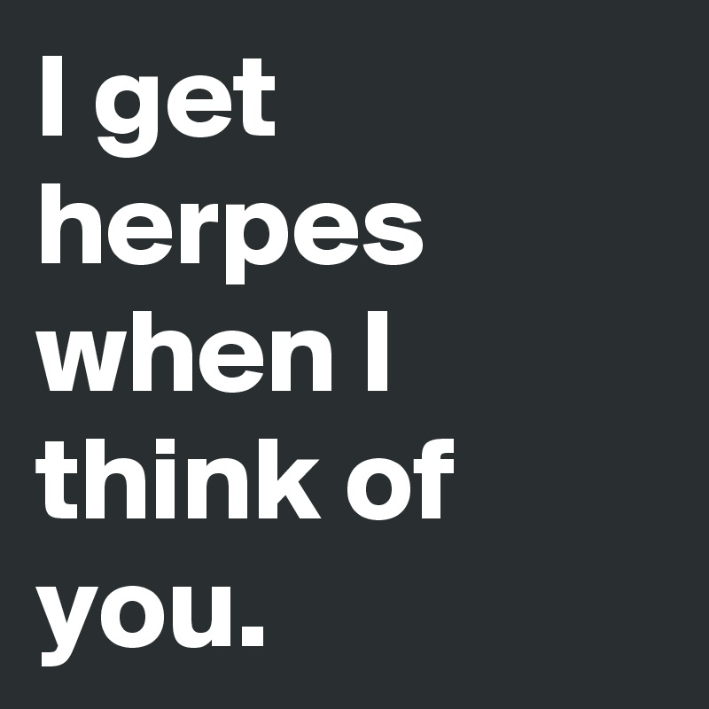 I get herpes when I think of you.