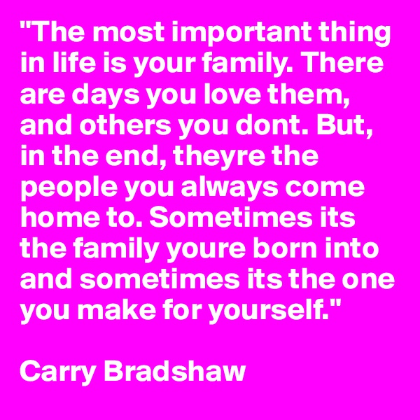 "The most important thing in life is your family. There are days you love them, and others you dont. But, in the end, theyre the people you always come home to. Sometimes its the family youre born into and sometimes its the one you make for yourself." 

Carry Bradshaw