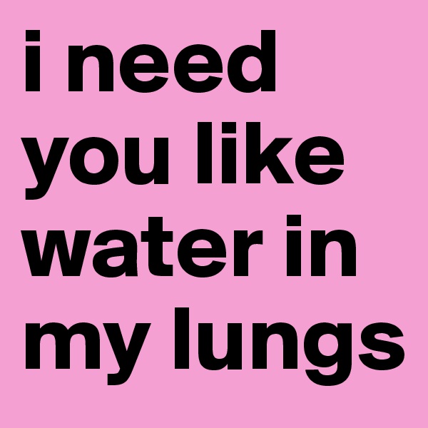 i need you like water in my lungs