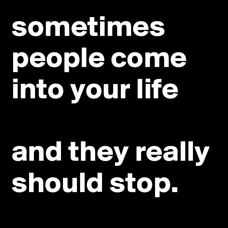 sometimes people come into your life

and they really should stop.