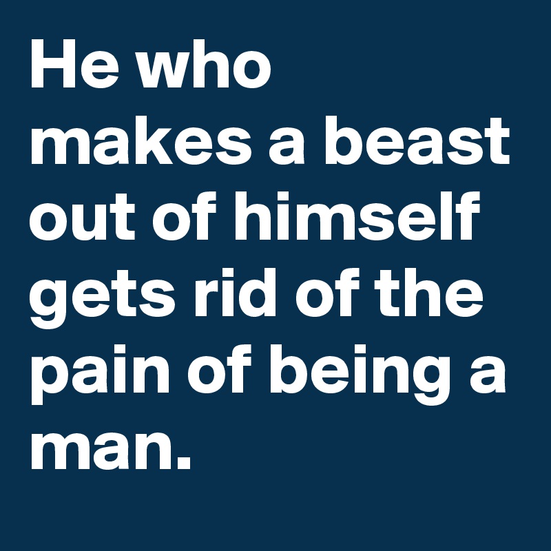 He who makes a beast out of himself gets rid of the pain of being a man.