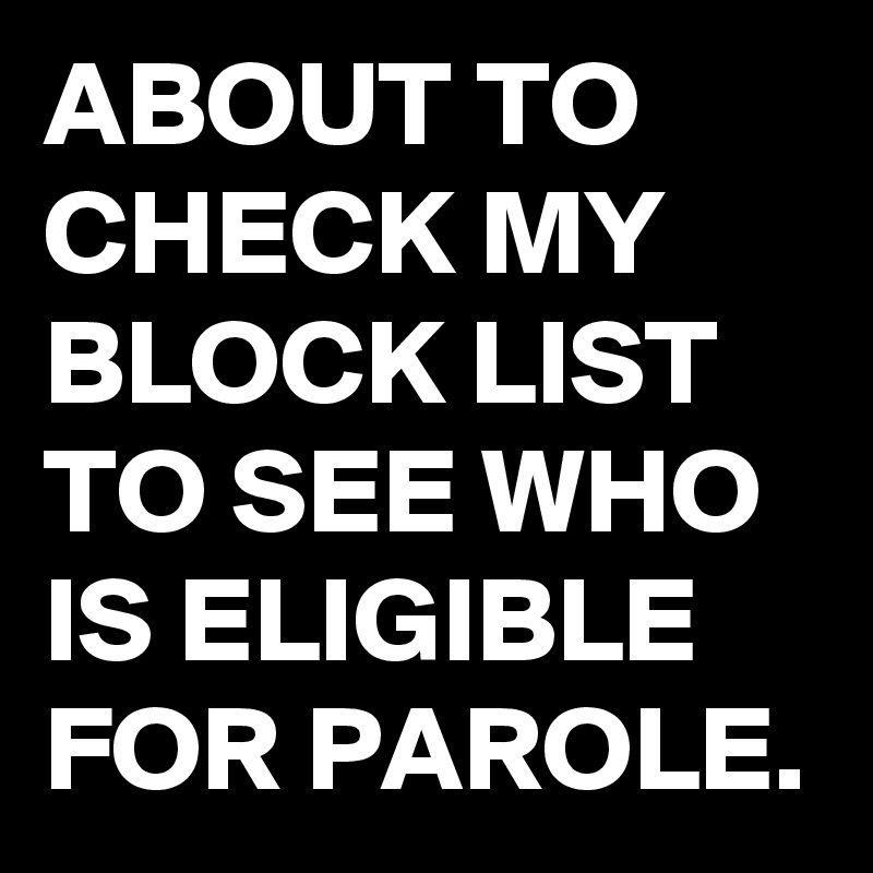 ABOUT TO CHECK MY BLOCK LIST TO SEE WHO IS ELIGIBLE FOR PAROLE.