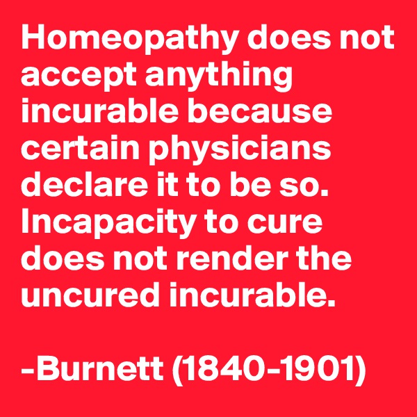 Homeopathy does not accept anything incurable because certain physicians declare it to be so. Incapacity to cure does not render the uncured incurable. 

-Burnett (1840-1901)