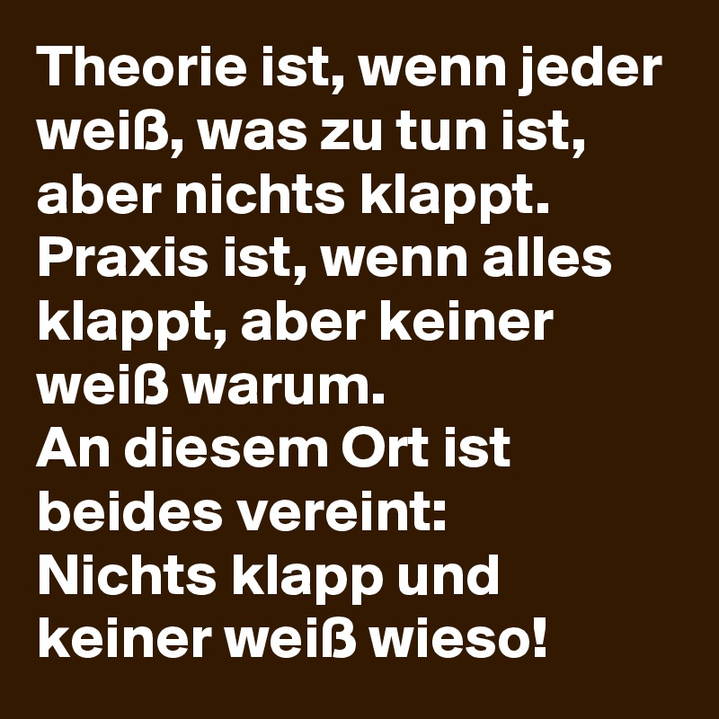 Theorie ist, wenn jeder weiß, was zu tun ist, aber nichts klappt.
Praxis ist, wenn alles klappt, aber keiner weiß warum.
An diesem Ort ist beides vereint:
Nichts klapp und keiner weiß wieso!