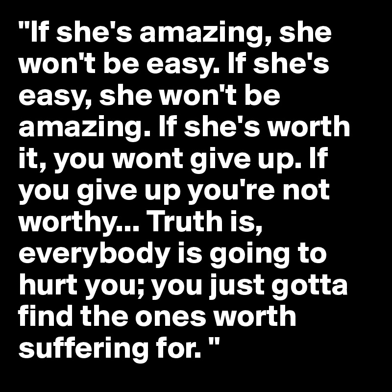 "If she's amazing, she won't be easy. If she's easy, she won't be amazing. If she's worth it, you wont give up. If you give up you're not worthy... Truth is, everybody is going to hurt you; you just gotta find the ones worth suffering for. "