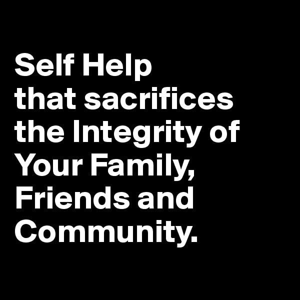 
Self Help 
that sacrifices the Integrity of Your Family, Friends and Community.
